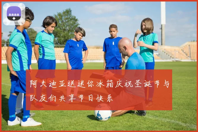 阿夫迪亚送迷你冰箱庆祝圣诞节与队友们共享节日快乐