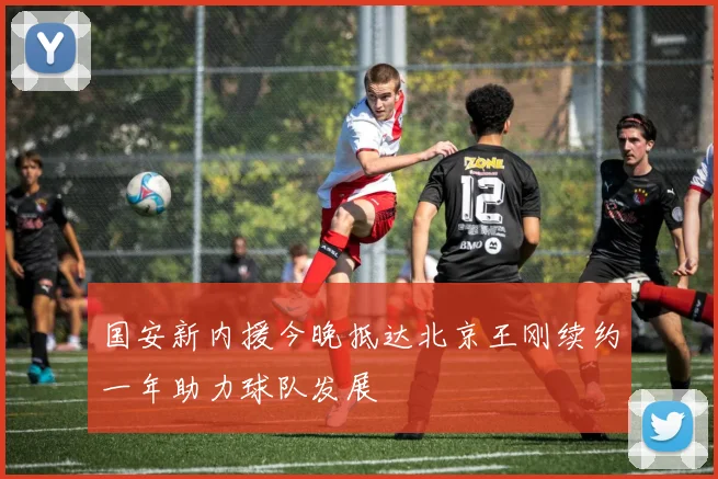 国安新内援今晚抵达北京王刚续约一年助力球队发展