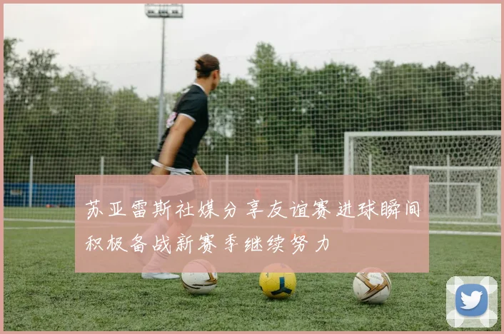 苏亚雷斯社媒分享友谊赛进球瞬间积极备战新赛季继续努力