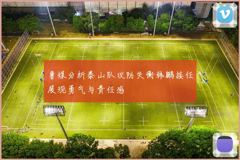 鲁媒分析泰山队攻防失衡韩鹏接任展现勇气与责任感