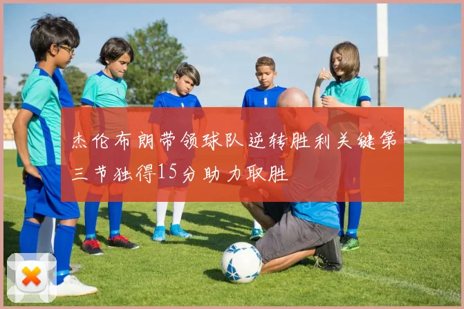 杰伦布朗带领球队逆转胜利关键第三节独得15分助力取胜