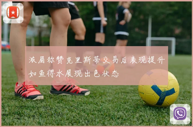 浓眉称赞克里斯蒂交易后表现提升如鱼得水展现出色状态
