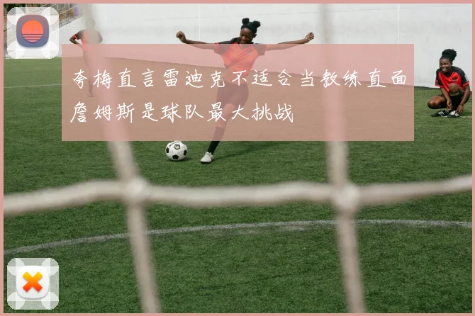 夸梅直言雷迪克不适合当教练直面詹姆斯是球队最大挑战