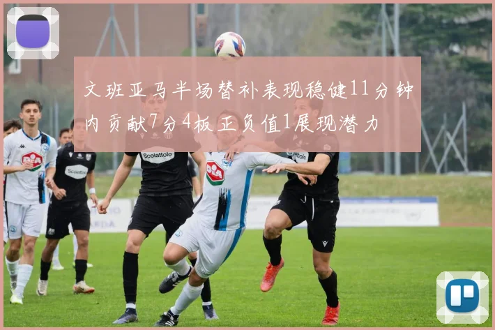 文班亚马半场替补表现稳健11分钟内贡献7分4板正负值1展现潜力