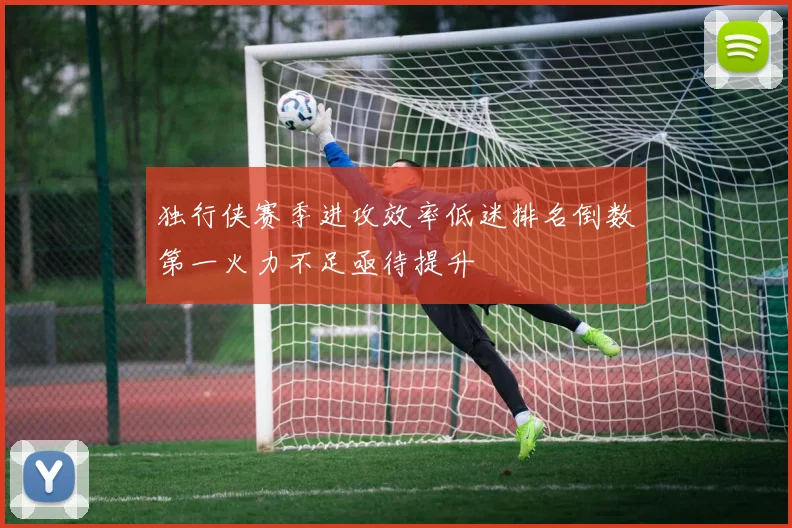 独行侠赛季进攻效率低迷排名倒数第一火力不足亟待提升