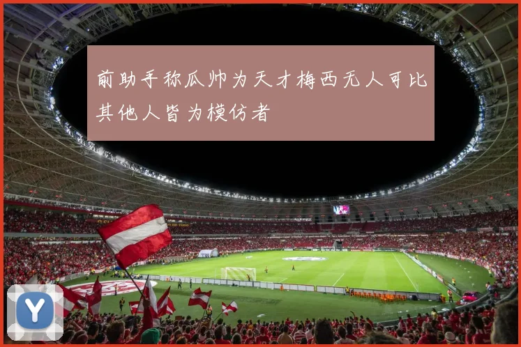 前助手称瓜帅为天才梅西无人可比其他人皆为模仿者