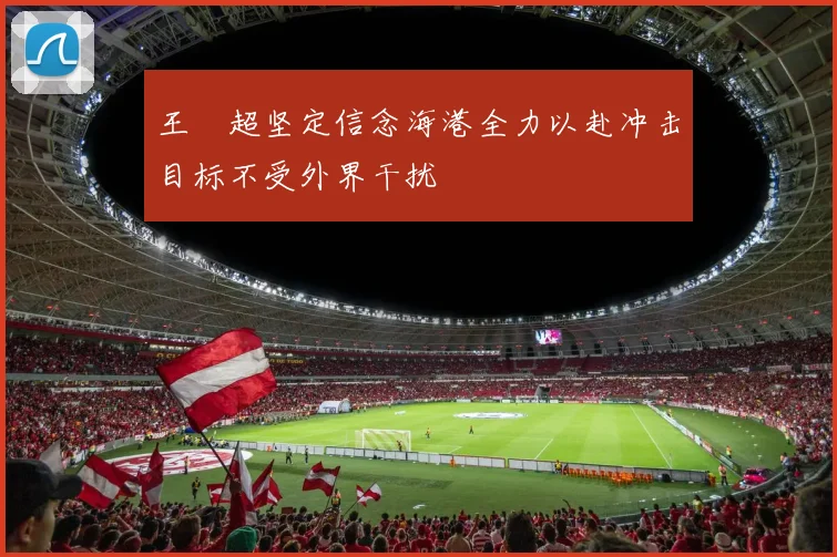 王燊超坚定信念海港全力以赴冲击目标不受外界干扰