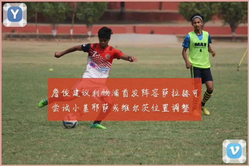 詹俊建议利物浦首发阵容萨拉赫可尝试小基耶萨或维尔茨位置调整