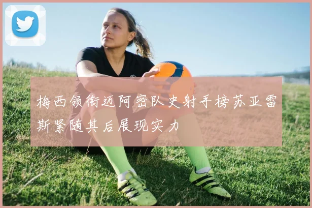 梅西领衔迈阿密队史射手榜苏亚雷斯紧随其后展现实力