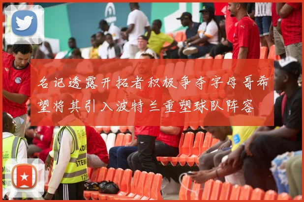 名记透露开拓者积极争夺字母哥希望将其引入波特兰重塑球队阵容