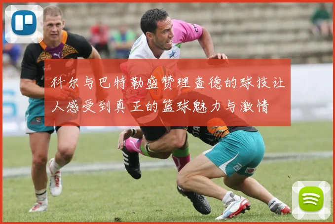 科尔与巴特勒盛赞理查德的球技让人感受到真正的篮球魅力与激情