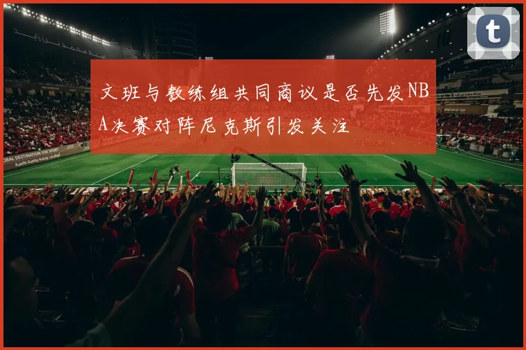 文班与教练组共同商议是否先发NBA决赛对阵尼克斯引发关注