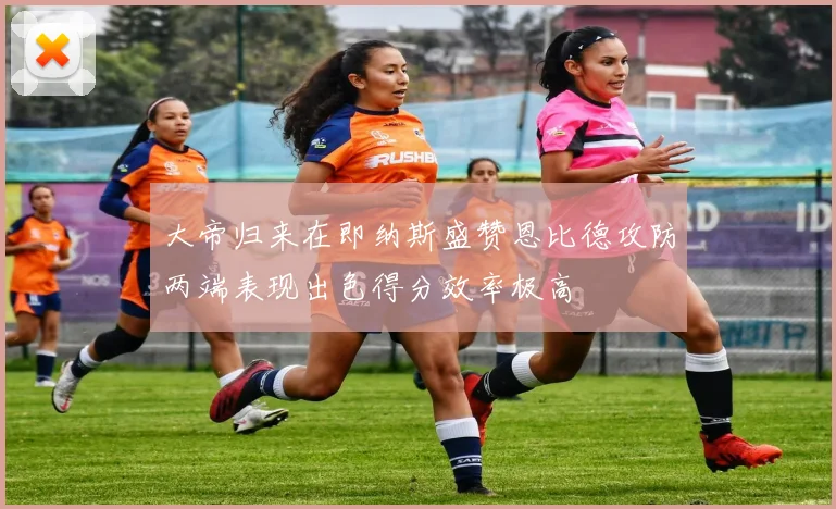 大帝归来在即纳斯盛赞恩比德攻防两端表现出色得分效率极高