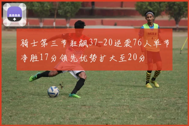骑士第三节狂飙37-20逆袭76人单节净胜17分领先优势扩大至20分