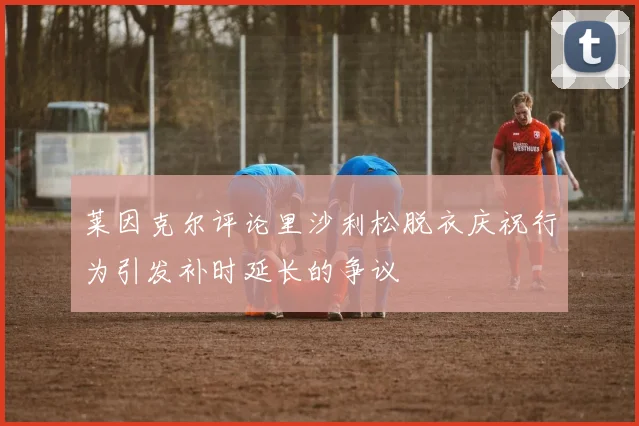 莱因克尔评论里沙利松脱衣庆祝行为引发补时延长的争议