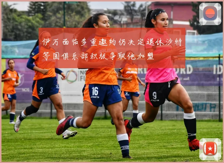 伊万面临多重邀约仍决定退休沙特等国俱乐部积极争取他加盟