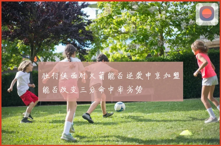 独行侠面对火箭能否逆袭申京加盟能否改变三分命中率劣势