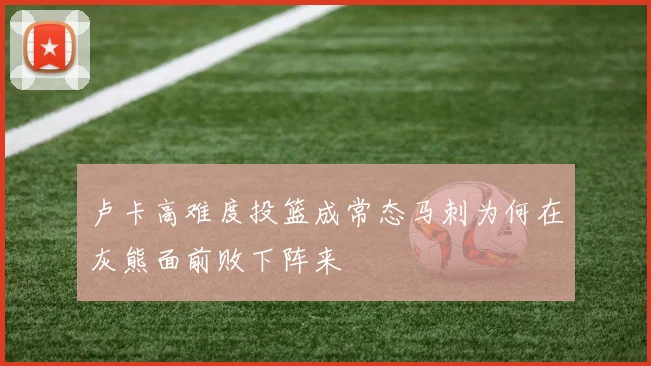 卢卡高难度投篮成常态马刺为何在灰熊面前败下阵来