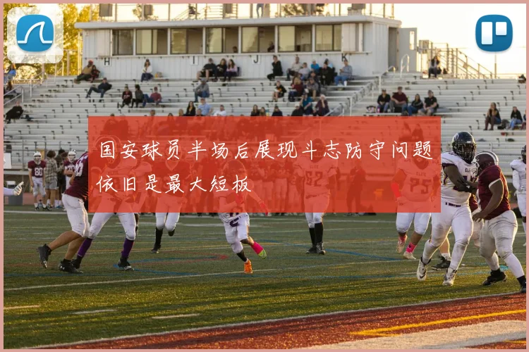 国安球员半场后展现斗志防守问题依旧是最大短板