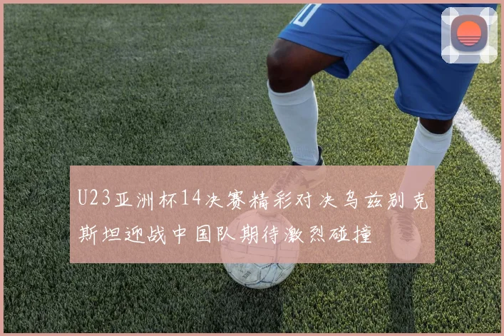 U23亚洲杯14决赛精彩对决乌兹别克斯坦迎战中国队期待激烈碰撞