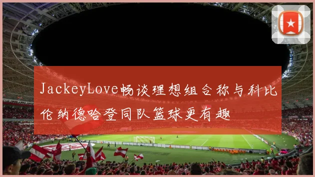 JackeyLove畅谈理想组合称与科比伦纳德哈登同队篮球更有趣
