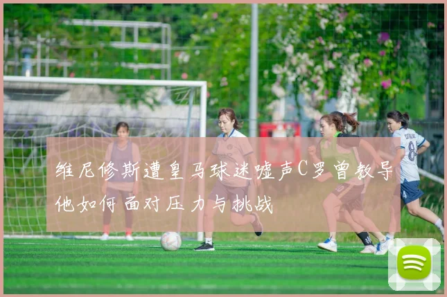 维尼修斯遭皇马球迷嘘声C罗曾教导他如何面对压力与挑战