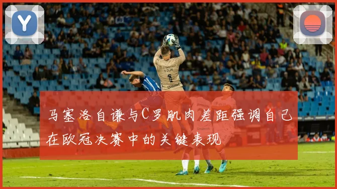 马塞洛自谦与C罗肌肉差距强调自己在欧冠决赛中的关键表现