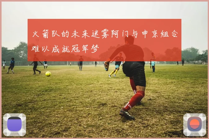 火箭队的未来迷雾阿门与申京组合难以成就冠军梦