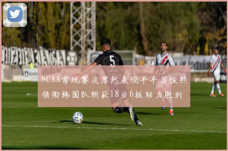 NCAA常规赛淡厚然表现平平吕俊熙领衔韩国队斩获18分6板助力胜利