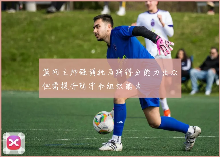 篮网主帅强调托马斯得分能力出众但需提升防守和组织能力