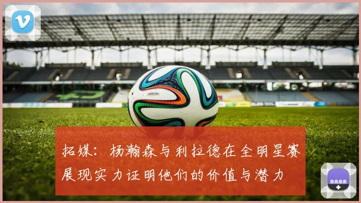 拓媒：杨瀚森与利拉德在全明星赛展现实力证明他们的价值与潜力