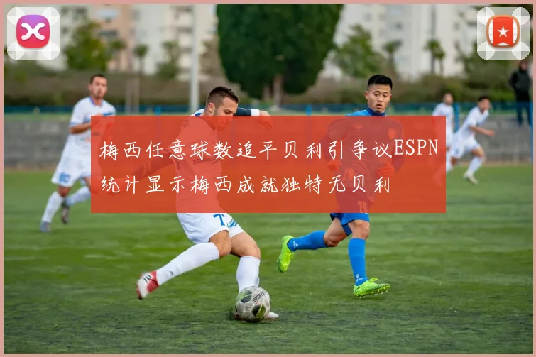 梅西任意球数追平贝利引争议ESPN统计显示梅西成就独特无贝利
